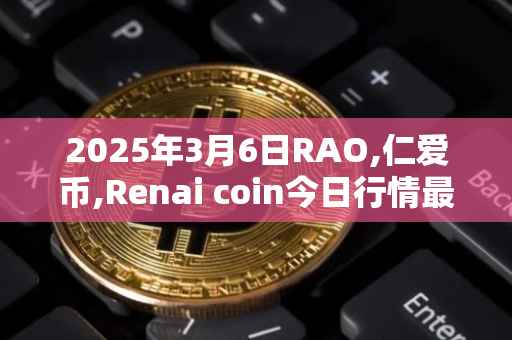 2025年3月6日RAO,仁爱币,Renai coin今日行情最新价格