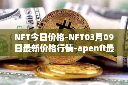 NFT今日价格-NFT03月09日最新价格行情-apenft最新走势消息
