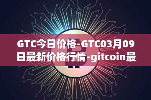 GTC今日价格-GTC03月09日最新价格行情-gitcoin最新走势消息
