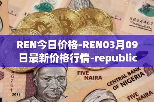 REN今日价格-REN03月09日最新价格行情-republic-protocol最新走势消息