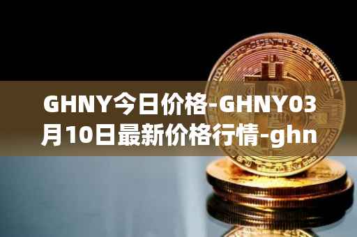 GHNY今日价格-GHNY03月10日最新价格行情-ghny最新走势消息