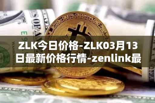 ZLK今日价格-ZLK03月13日最新价格行情-zenlink最新走势消息