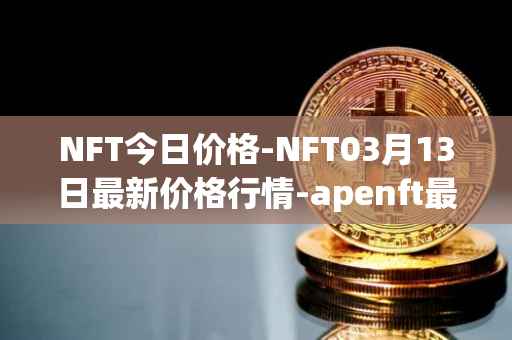 NFT今日价格-NFT03月13日最新价格行情-apenft最新走势消息