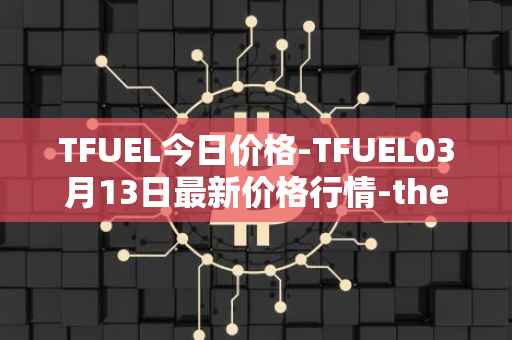 TFUEL今日价格-TFUEL03月13日最新价格行情-thetafuel最新走势消息