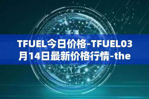 TFUEL今日价格-TFUEL03月14日最新价格行情-thetafuel最新走势消息