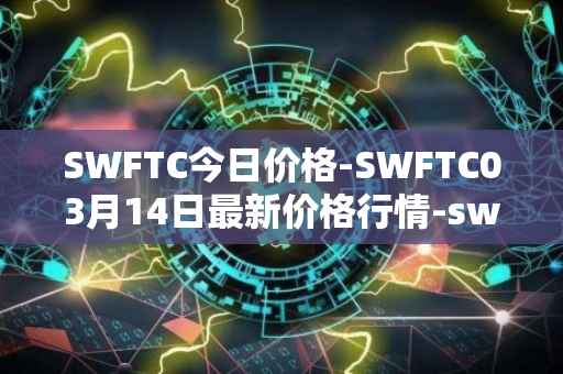 SWFTC今日价格-SWFTC03月14日最新价格行情-swftcoin最新走势消息