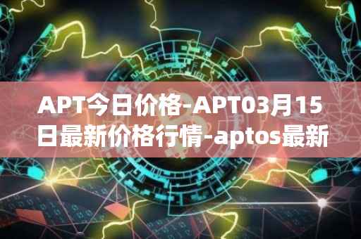 APT今日价格-APT03月15日最新价格行情-aptos最新走势消息