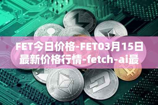 FET今日价格-FET03月15日最新价格行情-fetch-ai最新走势消息