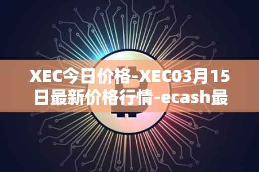 XEC今日价格-XEC03月15日最新价格行情-ecash最新走势消息