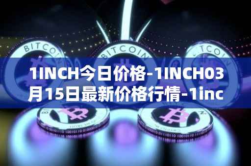 1INCH今日价格-1INCH03月15日最新价格行情-1inch最新走势消息