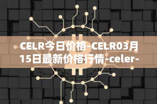CELR今日价格-CELR03月15日最新价格行情-celer-network最新走势消息