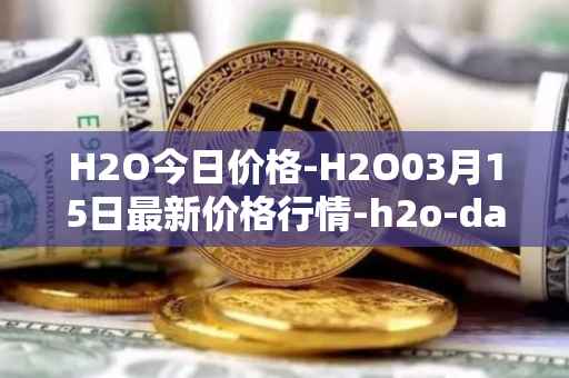 H2O今日价格-H2O03月15日最新价格行情-h2o-dao最新走势消息