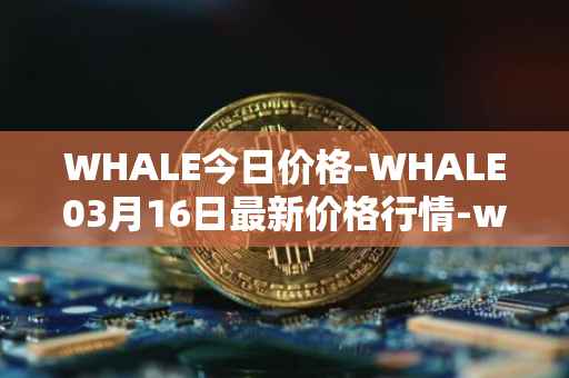 WHALE今日价格-WHALE03月16日最新价格行情-whale最新走势消息