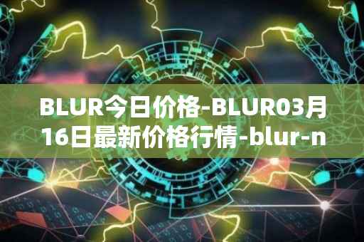 BLUR今日价格-BLUR03月16日最新价格行情-blur-network最新走势消息