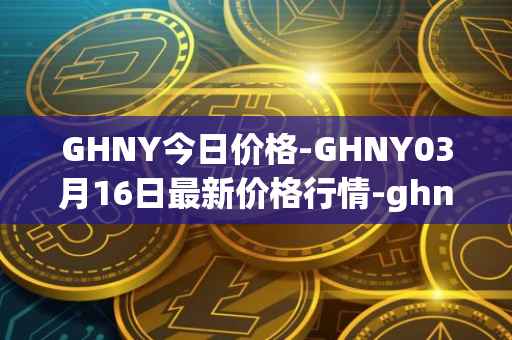 GHNY今日价格-GHNY03月16日最新价格行情-ghny最新走势消息