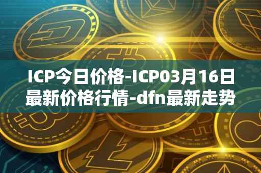 ICP今日价格-ICP03月16日最新价格行情-dfn最新走势消息