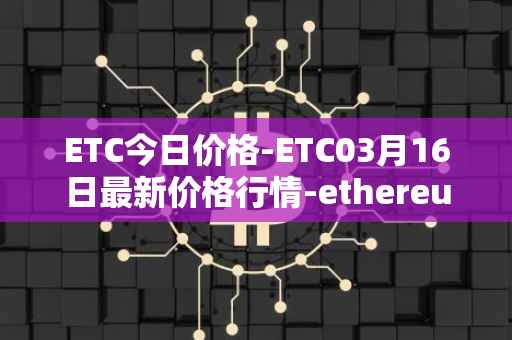 ETC今日价格-ETC03月16日最新价格行情-ethereum-classic最新走势消息
