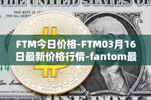 FTM今日价格-FTM03月16日最新价格行情-fantom最新走势消息