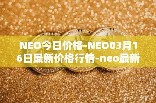 NEO今日价格-NEO03月16日最新价格行情-neo最新走势消息