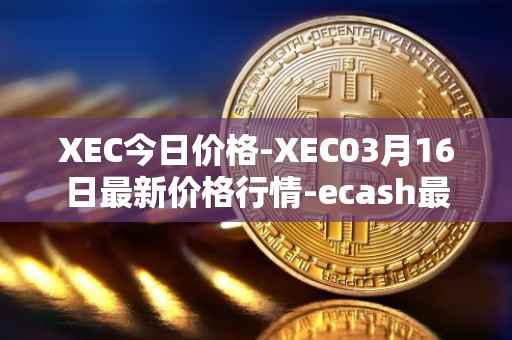 XEC今日价格-XEC03月16日最新价格行情-ecash最新走势消息