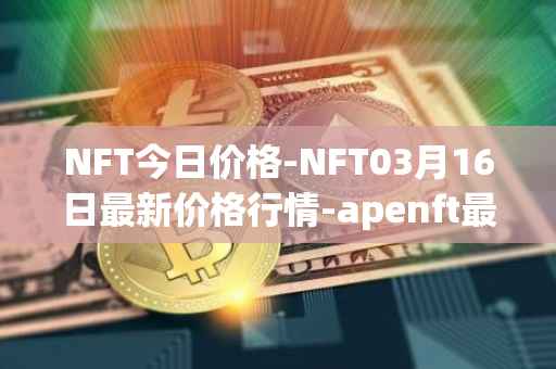 NFT今日价格-NFT03月16日最新价格行情-apenft最新走势消息