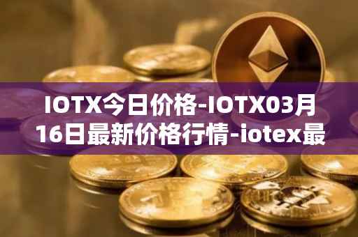 IOTX今日价格-IOTX03月16日最新价格行情-iotex最新走势消息