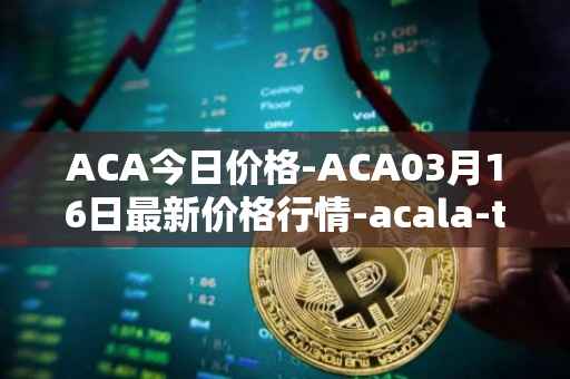 ACA今日价格-ACA03月16日最新价格行情-acala-token最新走势消息