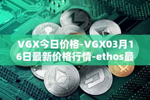 VGX今日价格-VGX03月16日最新价格行情-ethos最新走势消息