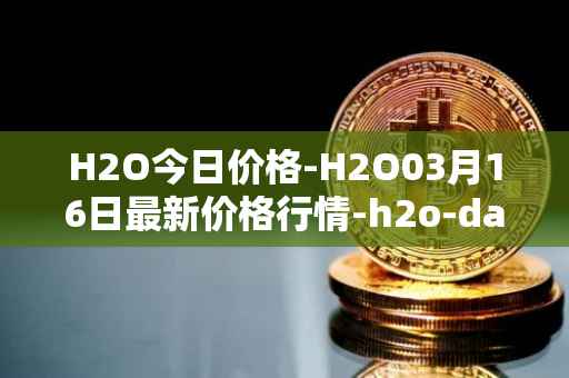 H2O今日价格-H2O03月16日最新价格行情-h2o-dao最新走势消息