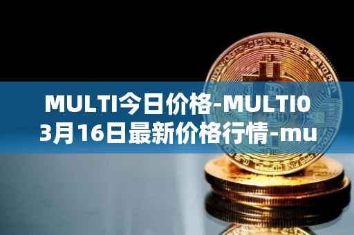 MULTI今日价格-MULTI03月16日最新价格行情-multichain最新走势消息