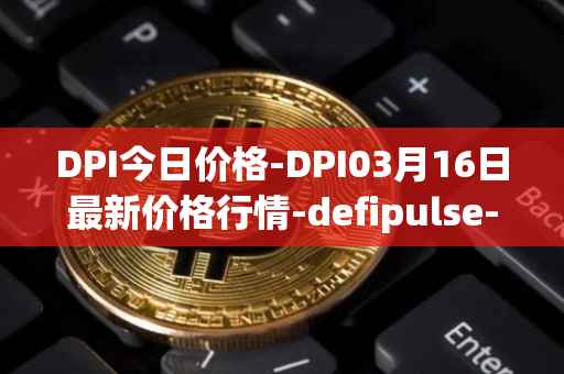 DPI今日价格-DPI03月16日最新价格行情-defipulse-index最新走势消息