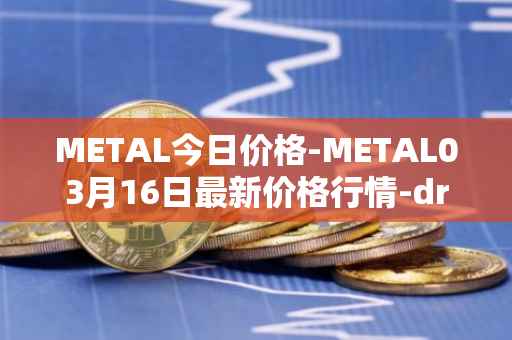 METAL今日价格-METAL03月16日最新价格行情-drunkrobots最新走势消息