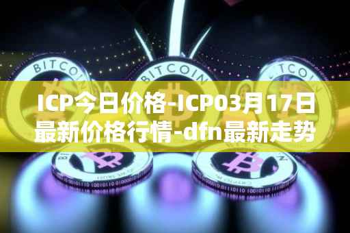 ICP今日价格-ICP03月17日最新价格行情-dfn最新走势消息