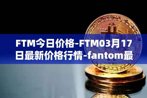 FTM今日价格-FTM03月17日最新价格行情-fantom最新走势消息