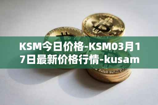 KSM今日价格-KSM03月17日最新价格行情-kusama最新走势消息