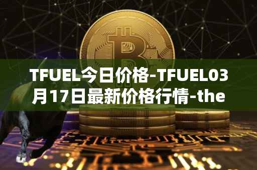TFUEL今日价格-TFUEL03月17日最新价格行情-thetafuel最新走势消息