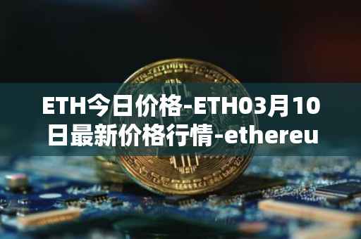 ETH今日价格-ETH03月10日最新价格行情-ethereum最新走势消息