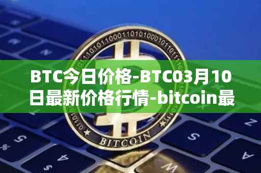 BTC今日价格-BTC03月10日最新价格行情-bitcoin最新走势消息