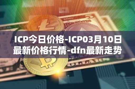 ICP今日价格-ICP03月10日最新价格行情-dfn最新走势消息
