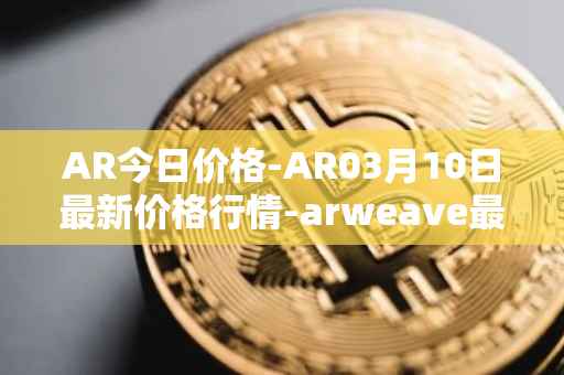 AR今日价格-AR03月10日最新价格行情-arweave最新走势消息