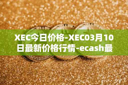 XEC今日价格-XEC03月10日最新价格行情-ecash最新走势消息