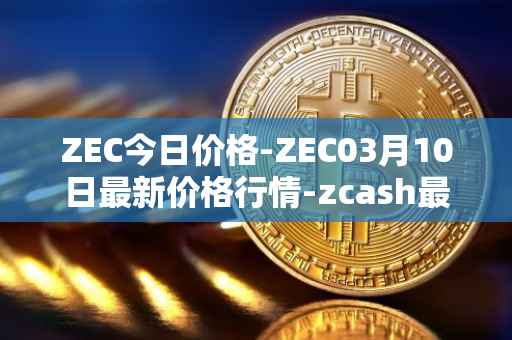ZEC今日价格-ZEC03月10日最新价格行情-zcash最新走势消息