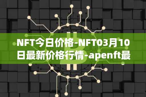 NFT今日价格-NFT03月10日最新价格行情-apenft最新走势消息