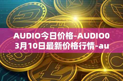 AUDIO今日价格-AUDIO03月10日最新价格行情-audius最新走势消息