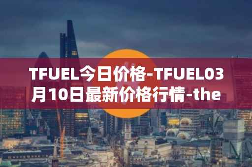 TFUEL今日价格-TFUEL03月10日最新价格行情-thetafuel最新走势消息