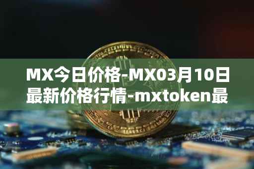 MX今日价格-MX03月10日最新价格行情-mxtoken最新走势消息