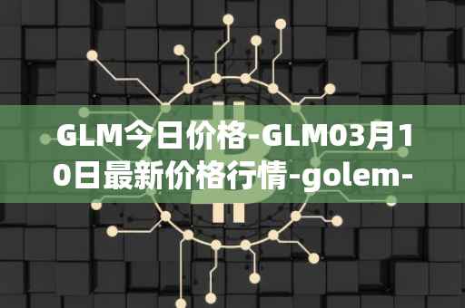 GLM今日价格-GLM03月10日最新价格行情-golem-network-tokens最新走势消息