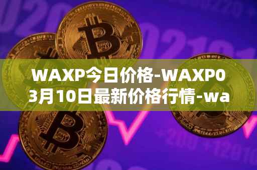 WAXP今日价格-WAXP03月10日最新价格行情-wax最新走势消息