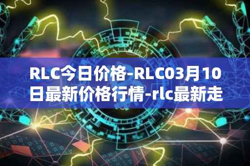 RLC今日价格-RLC03月10日最新价格行情-rlc最新走势消息