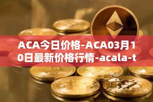 ACA今日价格-ACA03月10日最新价格行情-acala-token最新走势消息